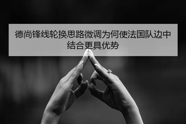 德尚锋线轮换思路微调为何使法国队边中结合更具优势