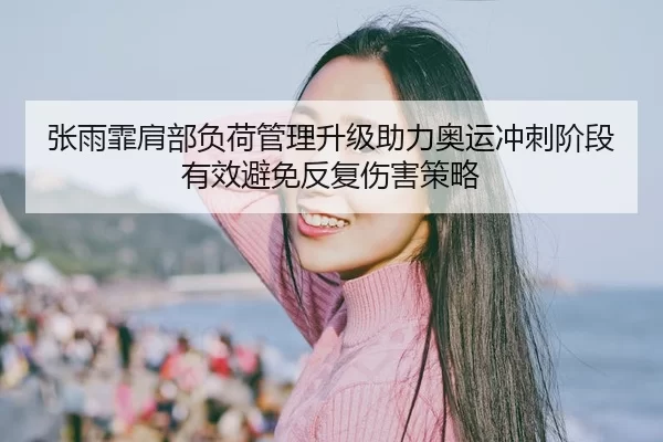 张雨霏肩部负荷管理升级助力奥运冲刺阶段有效避免反复伤害策略