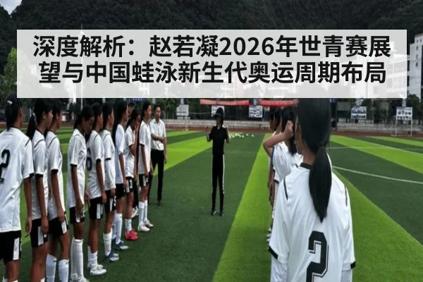 深度解析:赵若凝2026年世青赛展望与中国蛙泳新生代奥运周期布局