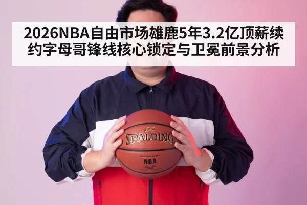 2026NBA自由市场雄鹿5年3.2亿顶薪续约字母哥锋线核心锁定与卫冕前景分析